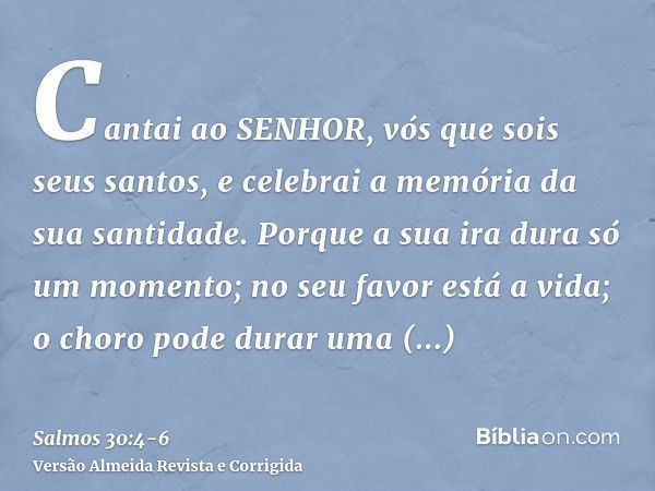 Cantai ao SENHOR, vós que sois seus santos, e celebrai a memória da sua santidade.Porque a sua ira dura só um momento; no seu favor está a vida; o choro pode du