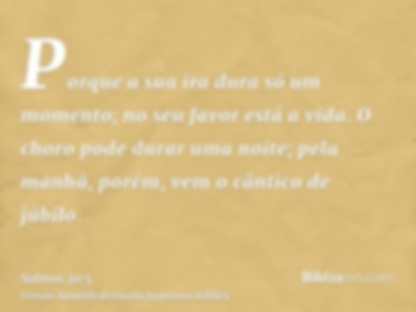 Porque a sua ira dura só um momento; no seu favor está a vida. O choro pode durar uma noite; pela manhã, porém, vem o cântico de júbilo.