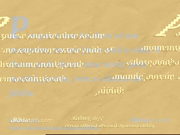 Porque a sua ira dura só um momento; no seu favor está a vida. O choro pode durar uma noite; pela manhã, porém, vem o cântico de júbilo.