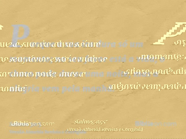 Porque a sua ira dura só um momento; no seu favor está a vida; o choro pode durar uma noite, mas a alegria vem pela manhã.