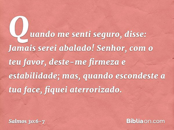 Quando me senti seguro, disse:
Jamais serei abalado! Senhor, com o teu favor,
deste-me firmeza e estabilidade;
mas, quando escondeste a tua face,
fiquei aterror