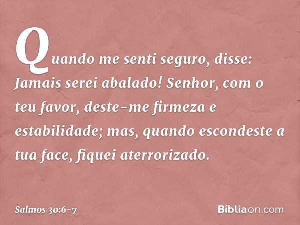 Quando me senti seguro, disse:
Jamais serei abalado! Senhor, com o teu favor,
deste-me firmeza e estabilidade;
mas, quando escondeste a tua face,
fiquei aterror