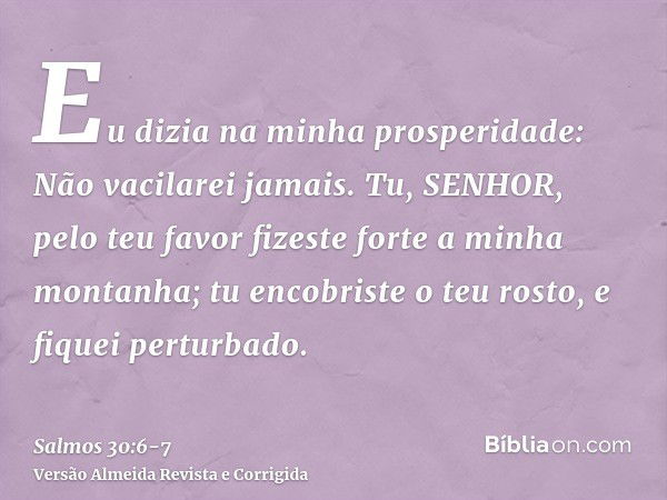 Eu dizia na minha prosperidade: Não vacilarei jamais.Tu, SENHOR, pelo teu favor fizeste forte a minha montanha; tu encobriste o teu rosto, e fiquei perturbado.