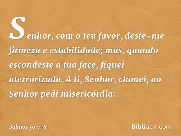 Senhor, com o teu favor,
deste-me firmeza e estabilidade;
mas, quando escondeste a tua face,
fiquei aterrorizado. A ti, Senhor, clamei,
ao Senhor pedi misericór