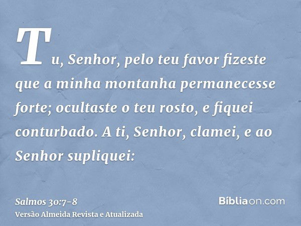 Tu, Senhor, pelo teu favor fizeste que a minha montanha permanecesse forte; ocultaste o teu rosto, e fiquei conturbado.A ti, Senhor, clamei, e ao Senhor supliqu