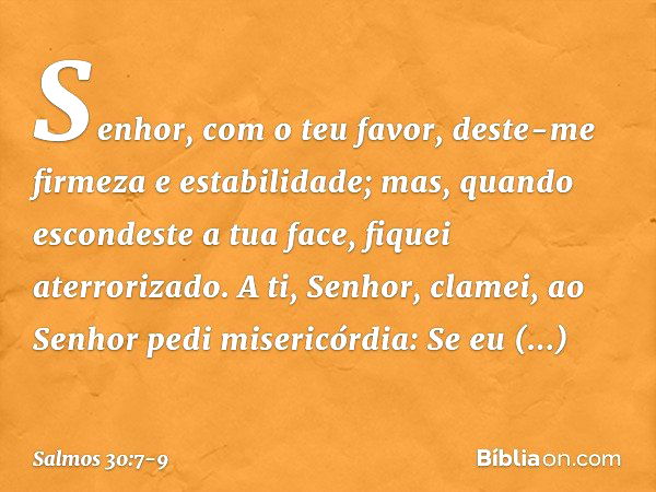 Senhor, com o teu favor,
deste-me firmeza e estabilidade;
mas, quando escondeste a tua face,
fiquei aterrorizado. A ti, Senhor, clamei,
ao Senhor pedi misericór