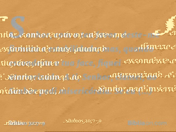 Senhor, com o teu favor,
deste-me firmeza e estabilidade;
mas, quando escondeste a tua face,
fiquei aterrorizado. A ti, Senhor, clamei,
ao Senhor pedi misericór
