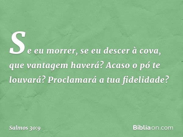 Se eu morrer, se eu descer à cova,
que vantagem haverá?
Acaso o pó te louvará?
Proclamará a tua fidelidade? -- Salmo 30:9