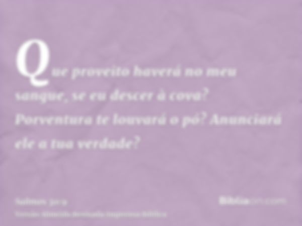 Que proveito haverá no meu sangue, se eu descer à cova? Porventura te louvará o pó? Anunciará ele a tua verdade?