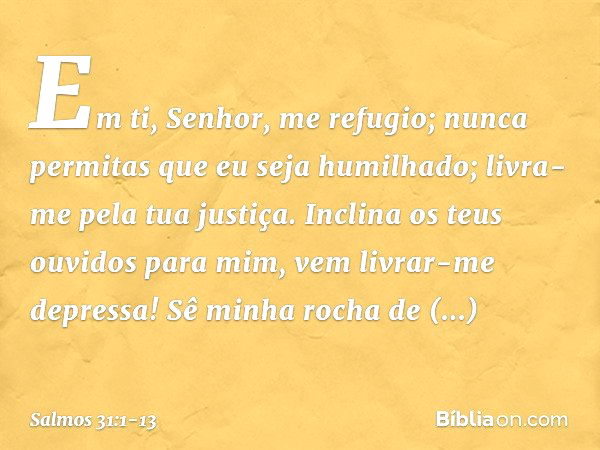 Em ti, Senhor, me refugio;
nunca permitas que eu seja humilhado;
livra-me pela tua justiça. Inclina os teus ouvidos para mim,
vem livrar-me depressa!
Sê minha r