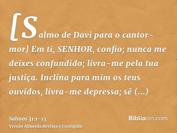 [Salmo de Davi para o cantor-mor] Em ti, SENHOR, confio; nunca me deixes confundido; livra-me pela tua justiça.Inclina para mim os teus ouvidos, livra-me depres