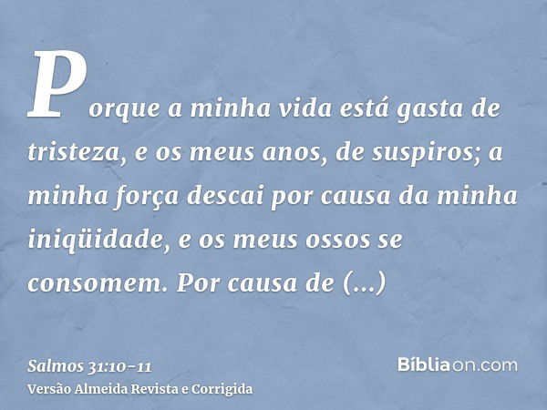 Porque a minha vida está gasta de tristeza, e os meus anos, de suspiros; a minha força descai por causa da minha iniqüidade, e os meus ossos se consomem.Por cau