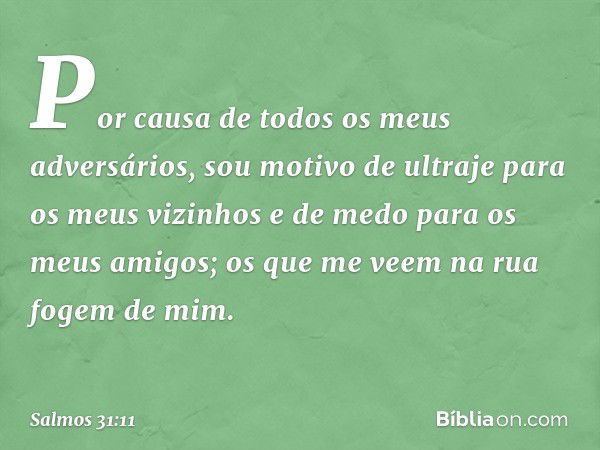 Por causa de todos os meus adversários,
sou motivo de ultraje para os meus vizinhos
e de medo para os meus amigos;
os que me veem na rua fogem de mim. -- Salmo 