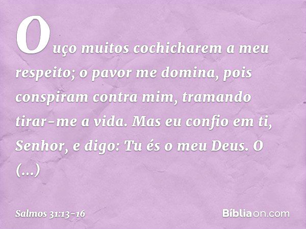 Ouço muitos cochicharem a meu respeito;
o pavor me domina,
pois conspiram contra mim,
tramando tirar-me a vida. Mas eu confio em ti, Senhor,
e digo: Tu és o meu