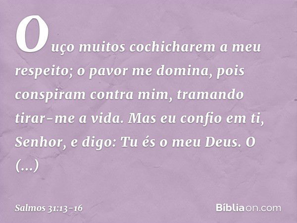 Ouço muitos cochicharem a meu respeito;
o pavor me domina,
pois conspiram contra mim,
tramando tirar-me a vida. Mas eu confio em ti, Senhor,
e digo: Tu és o meu