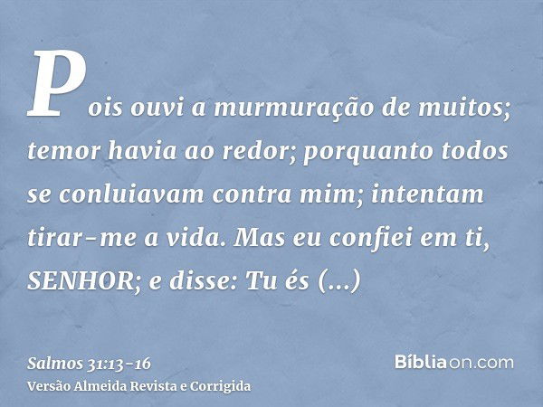 Pois ouvi a murmuração de muitos; temor havia ao redor; porquanto todos se conluiavam contra mim; intentam tirar-me a vida.Mas eu confiei em ti, SENHOR; e disse