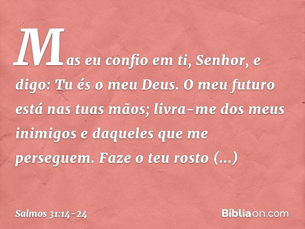 Mas eu confio em ti, Senhor,
e digo: Tu és o meu Deus. O meu futuro está nas tuas mãos;
livra-me dos meus inimigos
e daqueles que me perseguem. Faze o teu rosto