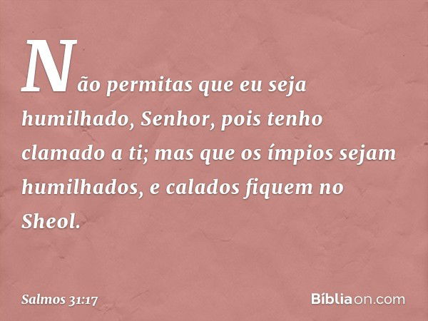 Não permitas que eu seja humilhado, Senhor,
pois tenho clamado a ti;
mas que os ímpios sejam humilhados,
e calados fiquem no Sheol. -- Salmo 31:17