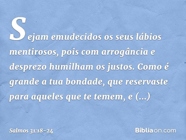 Sejam emudecidos os seus lábios mentirosos,
pois com arrogância e desprezo
humilham os justos. Como é grande a tua bondade,
que reservaste para aqueles que te t