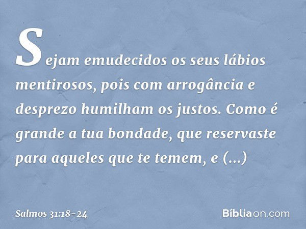 Sejam emudecidos os seus lábios mentirosos,
pois com arrogância e desprezo
humilham os justos. Como é grande a tua bondade,
que reservaste para aqueles que te t