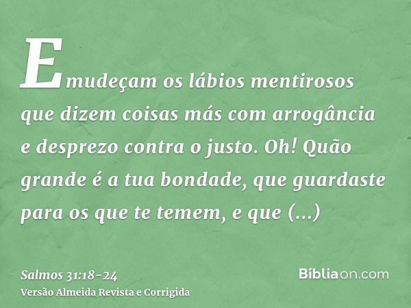 Emudeçam os lábios mentirosos que dizem coisas más com arrogância e desprezo contra o justo.Oh! Quão grande é a tua bondade, que guardaste para os que te temem,