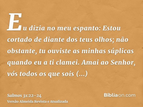 Eu dizia no meu espanto: Estou cortado de diante dos teus olhos; não obstante, tu ouviste as minhas súplicas quando eu a ti clamei.Amai ao Senhor, vós todos os 