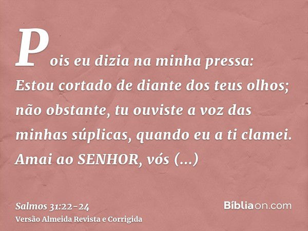 Pois eu dizia na minha pressa: Estou cortado de diante dos teus olhos; não obstante, tu ouviste a voz das minhas súplicas, quando eu a ti clamei.Amai ao SENHOR,