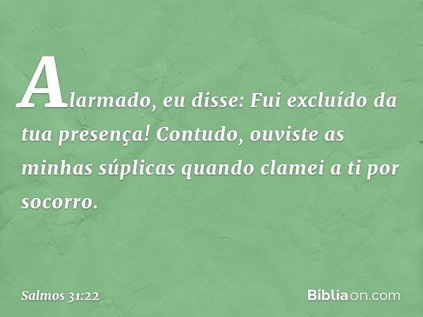 Alarmado, eu disse:
Fui excluído da tua presença!
Contudo, ouviste as minhas súplicas
quando clamei a ti por socorro. -- Salmo 31:22