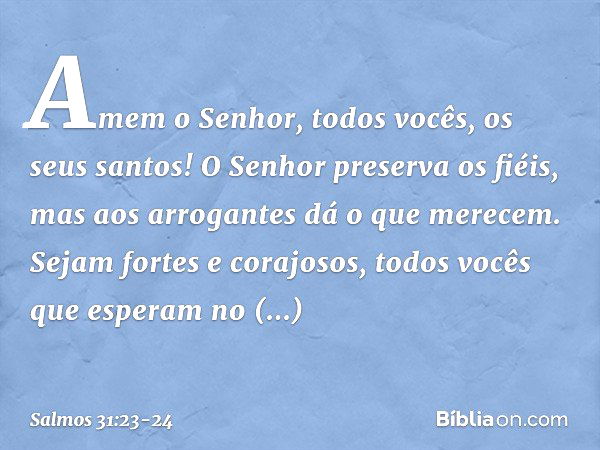 Amem o Senhor, todos vocês, os seus santos!
O Senhor preserva os fiéis,
mas aos arrogantes dá o que merecem. Sejam fortes e corajosos,
todos vocês que esperam n