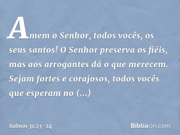 Amem o Senhor, todos vocês, os seus santos!
O Senhor preserva os fiéis,
mas aos arrogantes dá o que merecem. Sejam fortes e corajosos,
todos vocês que esperam n