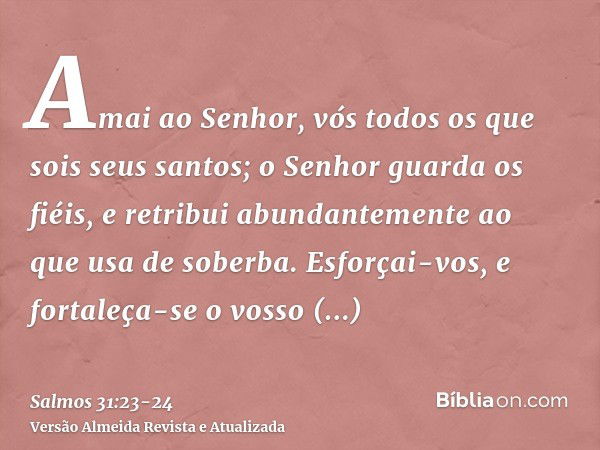 Amai ao Senhor, vós todos os que sois seus santos; o Senhor guarda os fiéis, e retribui abundantemente ao que usa de soberba.Esforçai-vos, e fortaleça-se o voss