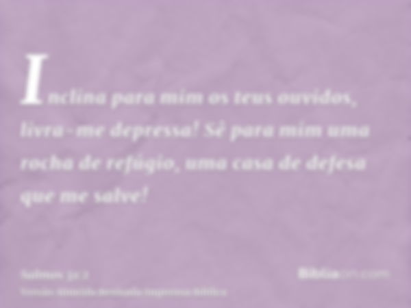 Inclina para mim os teus ouvidos, livra-me depressa! Sê para mim uma rocha de refúgio, uma casa de defesa que me salve!