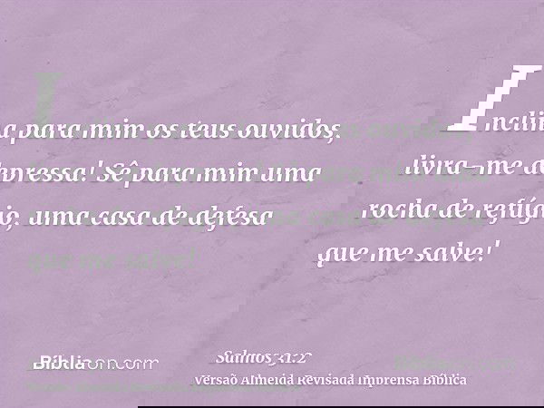 Inclina para mim os teus ouvidos, livra-me depressa! Sê para mim uma rocha de refúgio, uma casa de defesa que me salve!