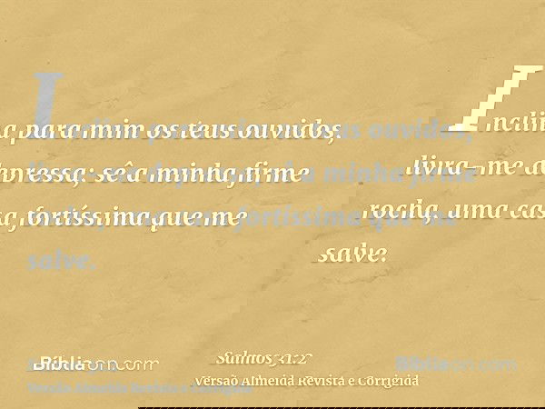 Inclina para mim os teus ouvidos, livra-me depressa; sê a minha firme rocha, uma casa fortíssima que me salve.