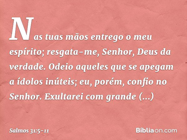 Nas tuas mãos entrego o meu espírito;
resgata-me, Senhor, Deus da verdade. Odeio aqueles que se apegam a ídolos inúteis;
eu, porém, confio no Senhor. Exultarei 