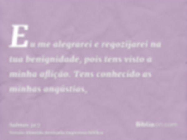 Eu me alegrarei e regozijarei na tua benignidade, pois tens visto a minha aflição. Tens conhecido as minhas angústias,