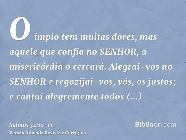 O ímpio tem muitas dores, mas aquele que confia no SENHOR, a misericórdia o cercará.Alegrai-vos no SENHOR e regozijai-vos, vós, os justos; e cantai alegremente 