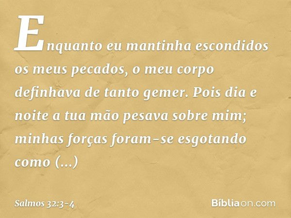 Enquanto eu mantinha escondidos os meus pecados,
o meu corpo definhava de tanto gemer. Pois dia e noite
a tua mão pesava sobre mim;
minhas forças foram-se esgot