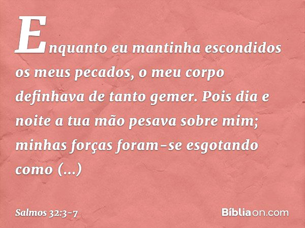 Enquanto eu mantinha escondidos os meus pecados,
o meu corpo definhava de tanto gemer. Pois dia e noite
a tua mão pesava sobre mim;
minhas forças foram-se esgot