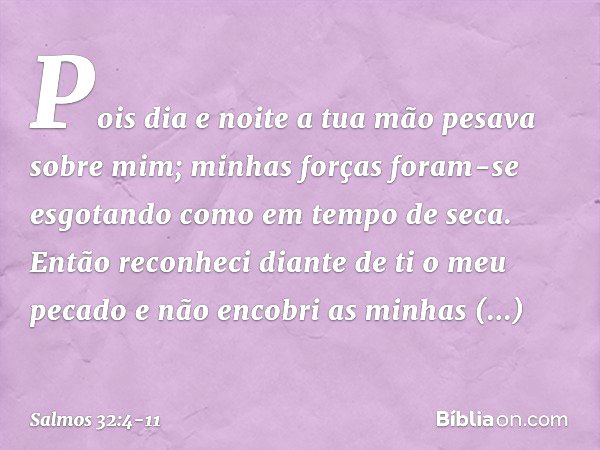 Pois dia e noite
a tua mão pesava sobre mim;
minhas forças foram-se esgotando
como em tempo de seca. Então reconheci diante de ti o meu pecado
e não encobri as 