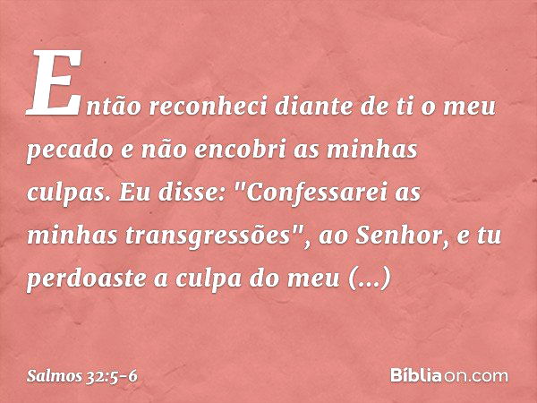 Então reconheci diante de ti o meu pecado
e não encobri as minhas culpas.
Eu disse: "Confessarei as minhas transgressões",
ao Senhor,
e tu perdoaste a culpa do 