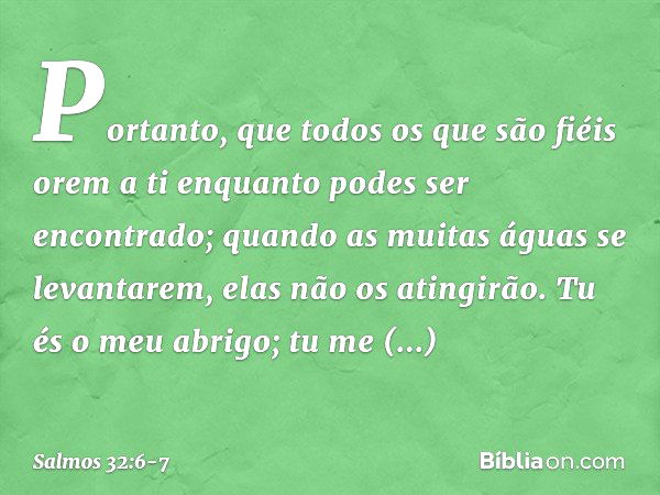 Portanto, que todos os que são fiéis orem a ti
enquanto podes ser encontrado;
quando as muitas águas se levantarem,
elas não os atingirão. Tu és o meu abrigo;
t