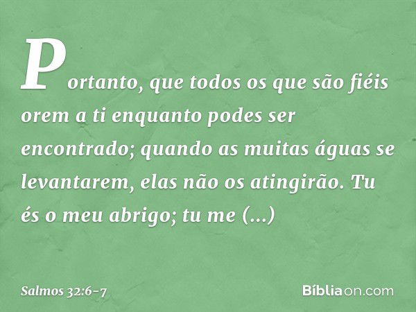 Portanto, que todos os que são fiéis orem a ti
enquanto podes ser encontrado;
quando as muitas águas se levantarem,
elas não os atingirão. Tu és o meu abrigo;
t