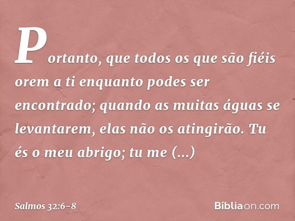 Portanto, que todos os que são fiéis orem a ti
enquanto podes ser encontrado;
quando as muitas águas se levantarem,
elas não os atingirão. Tu és o meu abrigo;
t