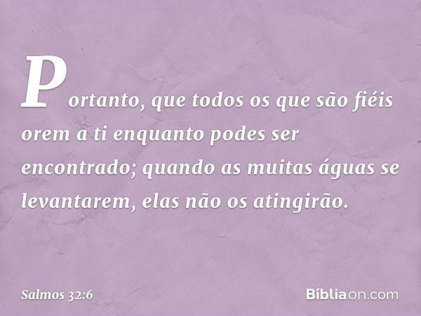 Portanto, que todos os que são fiéis orem a ti
enquanto podes ser encontrado;
quando as muitas águas se levantarem,
elas não os atingirão. -- Salmo 32:6