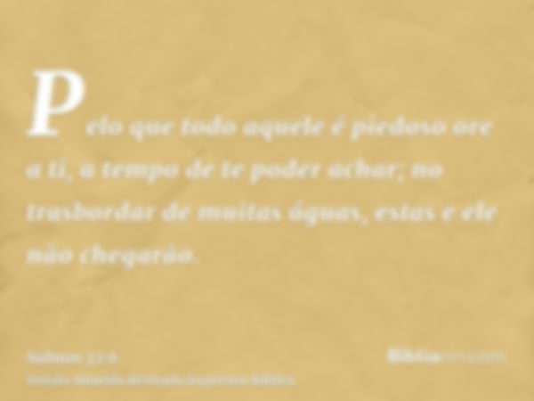 Pelo que todo aquele é piedoso ore a ti, a tempo de te poder achar; no trasbordar de muitas águas, estas e ele não chegarão.