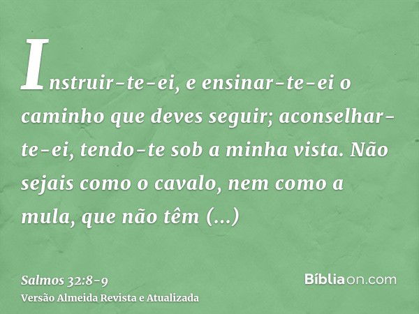 Instruir-te-ei, e ensinar-te-ei o caminho que deves seguir; aconselhar-te-ei, tendo-te sob a minha vista.Não sejais como o cavalo, nem como a mula, que não têm 