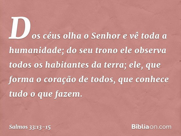 Dos céus olha o Senhor
e vê toda a humanidade; do seu trono ele observa
todos os habitantes da terra; ele, que forma o coração de todos,
que conhece tudo o que 