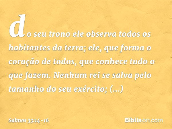 do seu trono ele observa
todos os habitantes da terra; ele, que forma o coração de todos,
que conhece tudo o que fazem. Nenhum rei se salva
pelo tamanho do seu 