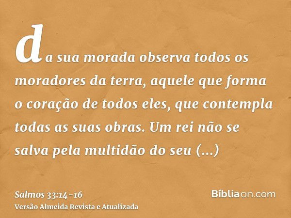 da sua morada observa todos os moradores da terra,aquele que forma o coração de todos eles, que contempla todas as suas obras.Um rei não se salva pela multidão 